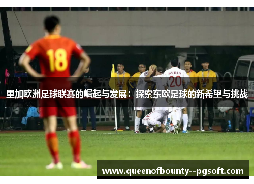 里加欧洲足球联赛的崛起与发展：探索东欧足球的新希望与挑战