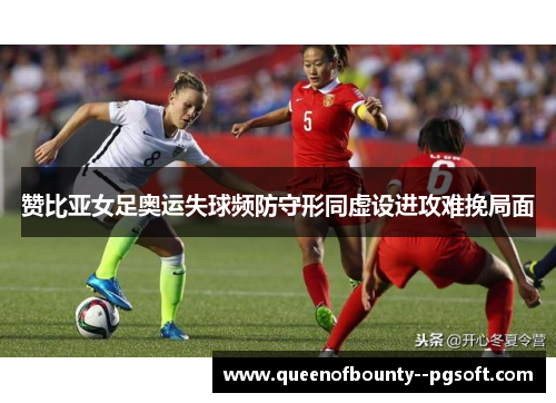 赞比亚女足奥运失球频防守形同虚设进攻难挽局面