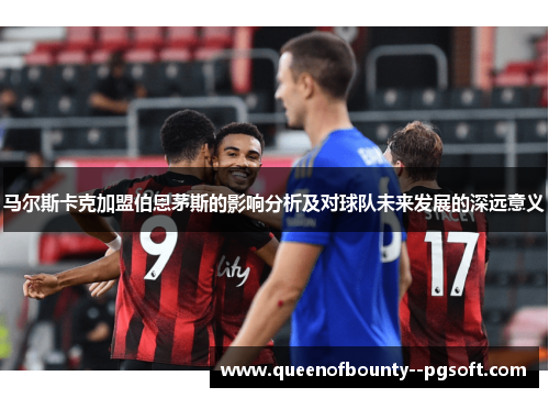 马尔斯卡克加盟伯恩茅斯的影响分析及对球队未来发展的深远意义